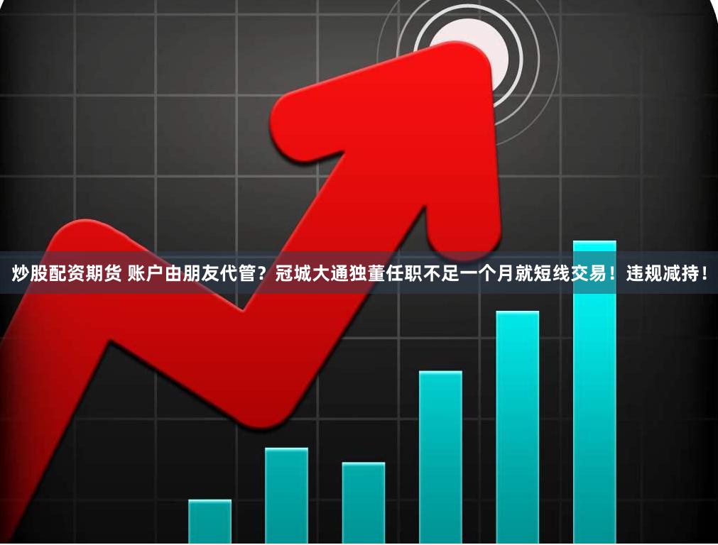 炒股配资期货 账户由朋友代管？冠城大通独董任职不足一个月就短线交易！违规减持！