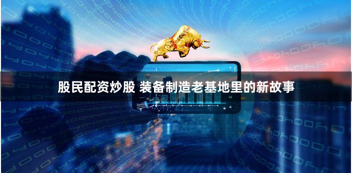 股民配资炒股 装备制造老基地里的新故事