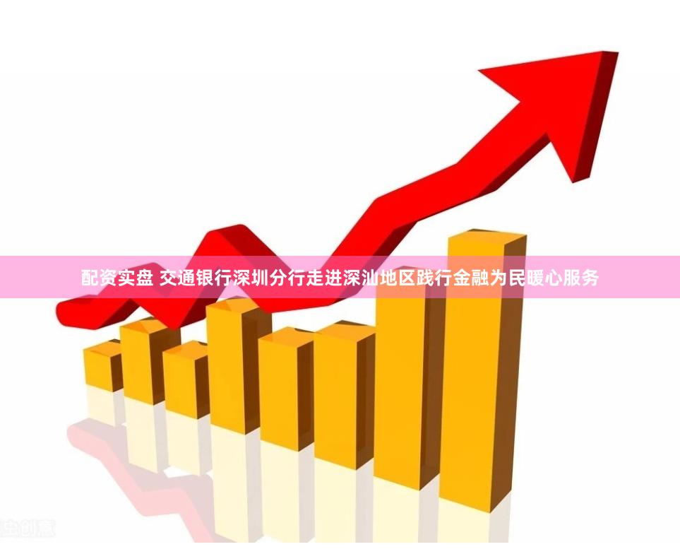 配资实盘 交通银行深圳分行走进深汕地区践行金融为民暖心服务