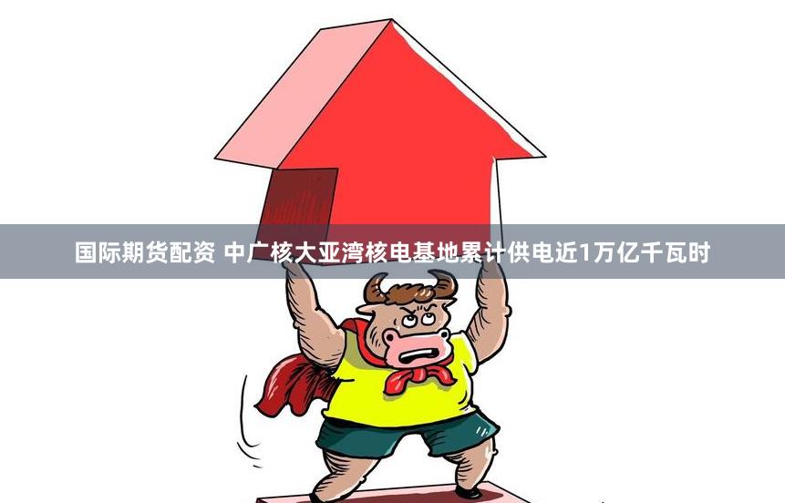 国际期货配资 中广核大亚湾核电基地累计供电近1万亿千瓦时