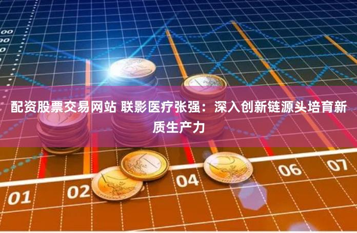 配资股票交易网站 联影医疗张强：深入创新链源头培育新质生产力
