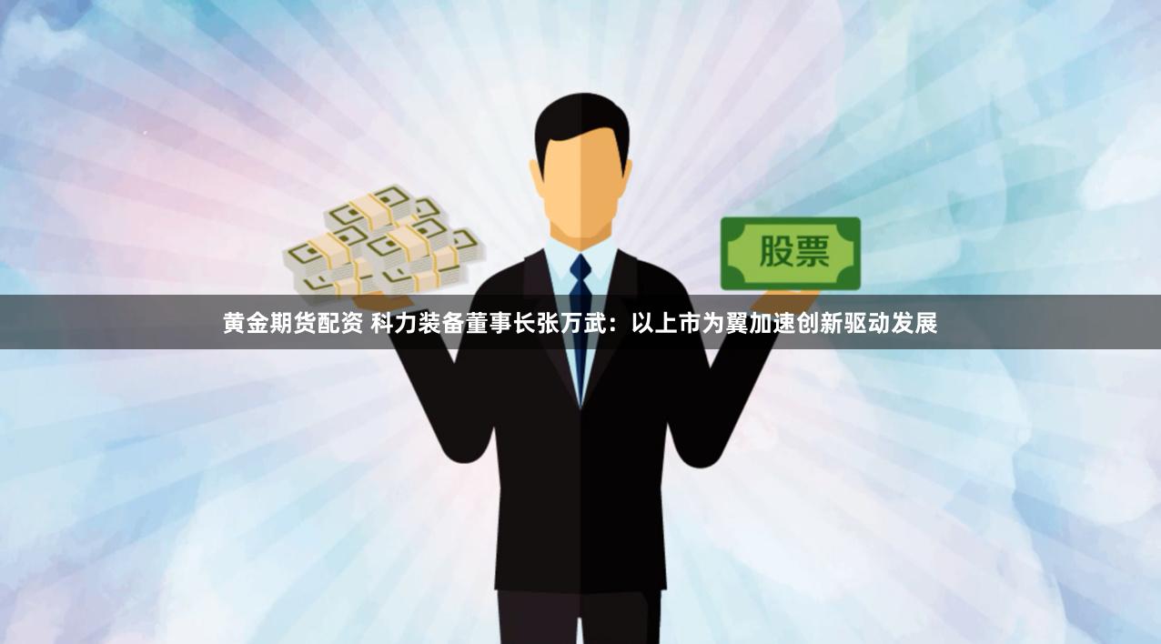黄金期货配资 科力装备董事长张万武：以上市为翼加速创新驱动发展