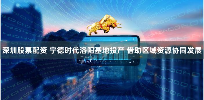 深圳股票配资 宁德时代洛阳基地投产 借助区域资源协同发展