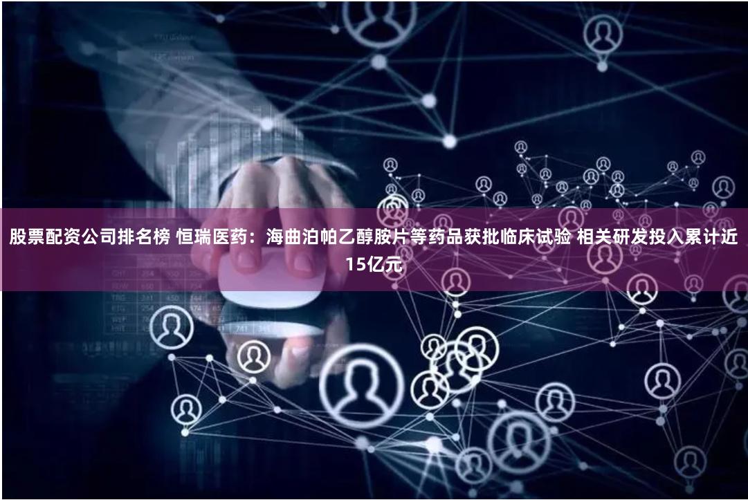 股票配资公司排名榜 恒瑞医药：海曲泊帕乙醇胺片等药品获批临床试验 相关研发投入累计近15亿元