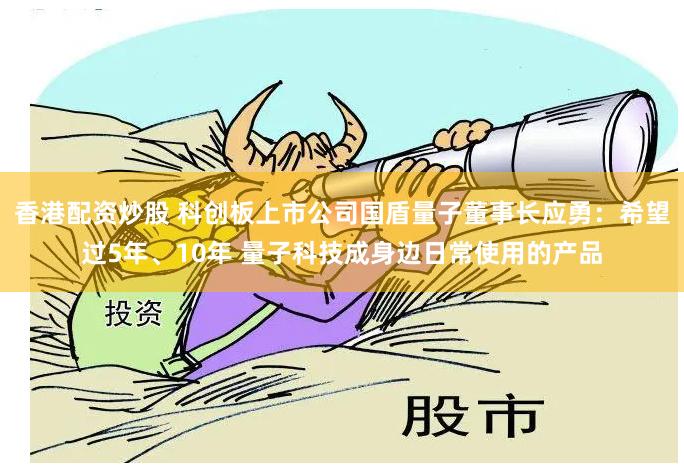 香港配资炒股 科创板上市公司国盾量子董事长应勇：希望过5年、10年 量子科技成身边日常使用的产品