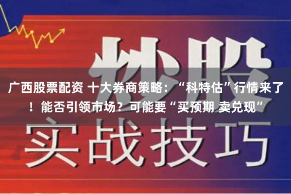 广西股票配资 十大券商策略：“科特估”行情来了！能否引领市场？可能要“买预期 卖兑现”