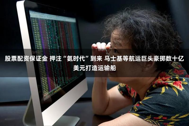 股票配资保证金 押注“氨时代”到来 马士基等航运巨头豪掷数十亿美元打造运输船