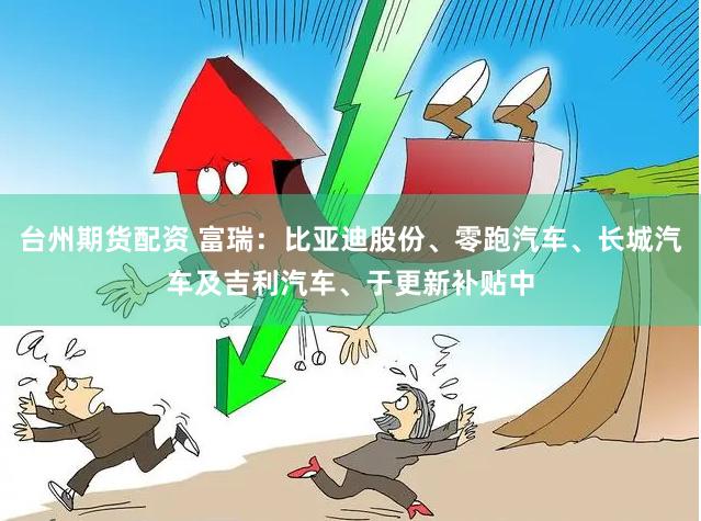 台州期货配资 富瑞：比亚迪股份、零跑汽车、长城汽车及吉利汽车、于更新补贴中