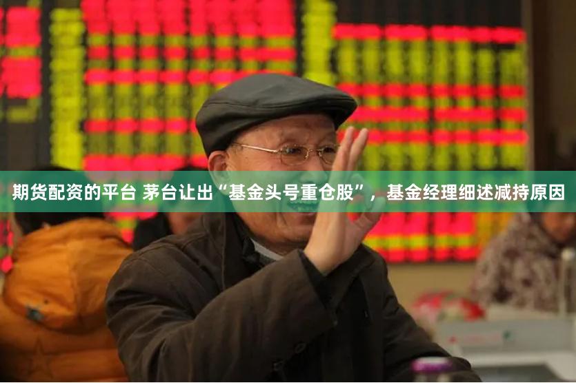 期货配资的平台 茅台让出“基金头号重仓股”，基金经理细述减持原因