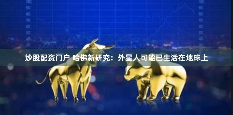 炒股配资门户 哈佛新研究：外星人可能已生活在地球上