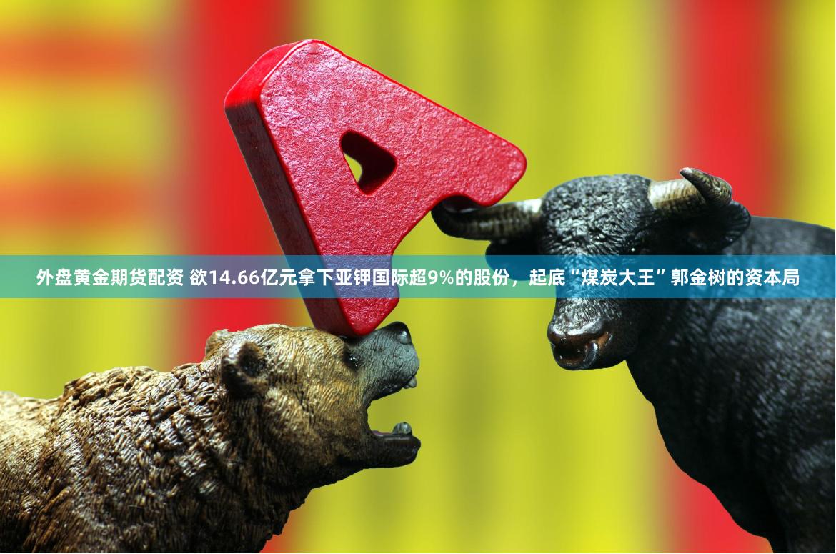 外盘黄金期货配资 欲14.66亿元拿下亚钾国际超9%的股份，起底“煤炭大王”郭金树的资本局
