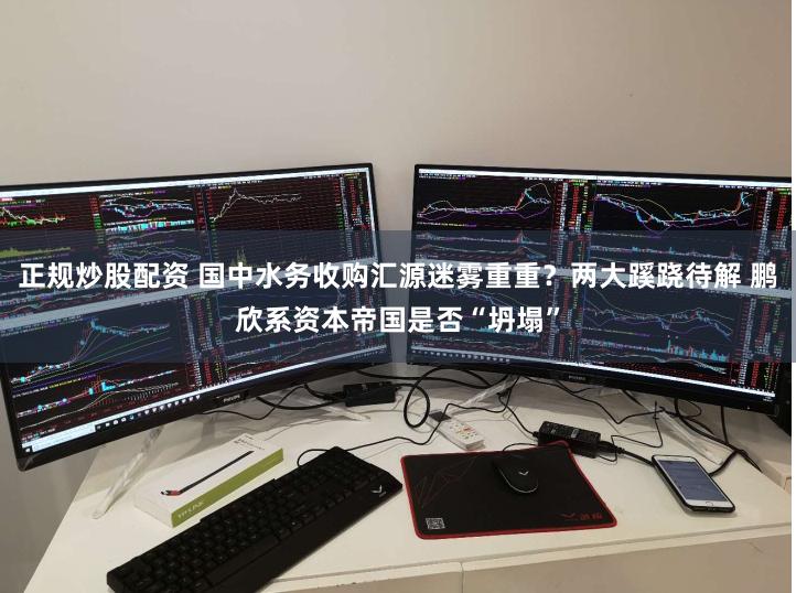 正规炒股配资 国中水务收购汇源迷雾重重？两大蹊跷待解 鹏欣系资本帝国是否“坍塌”