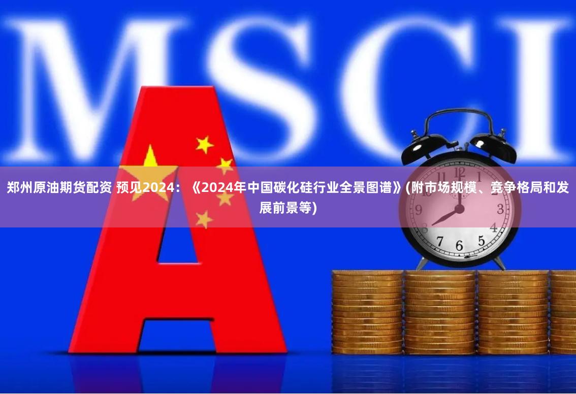 郑州原油期货配资 预见2024：《2024年中国碳化硅行业全景图谱》(附市场规模、竞争格局和发展前景等)