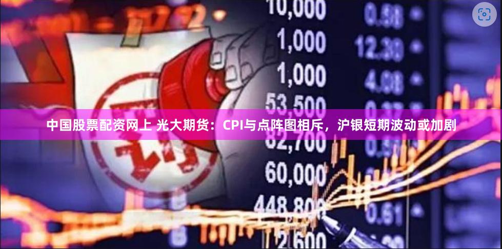 中国股票配资网上 光大期货：CPI与点阵图相斥，沪银短期波动或加剧