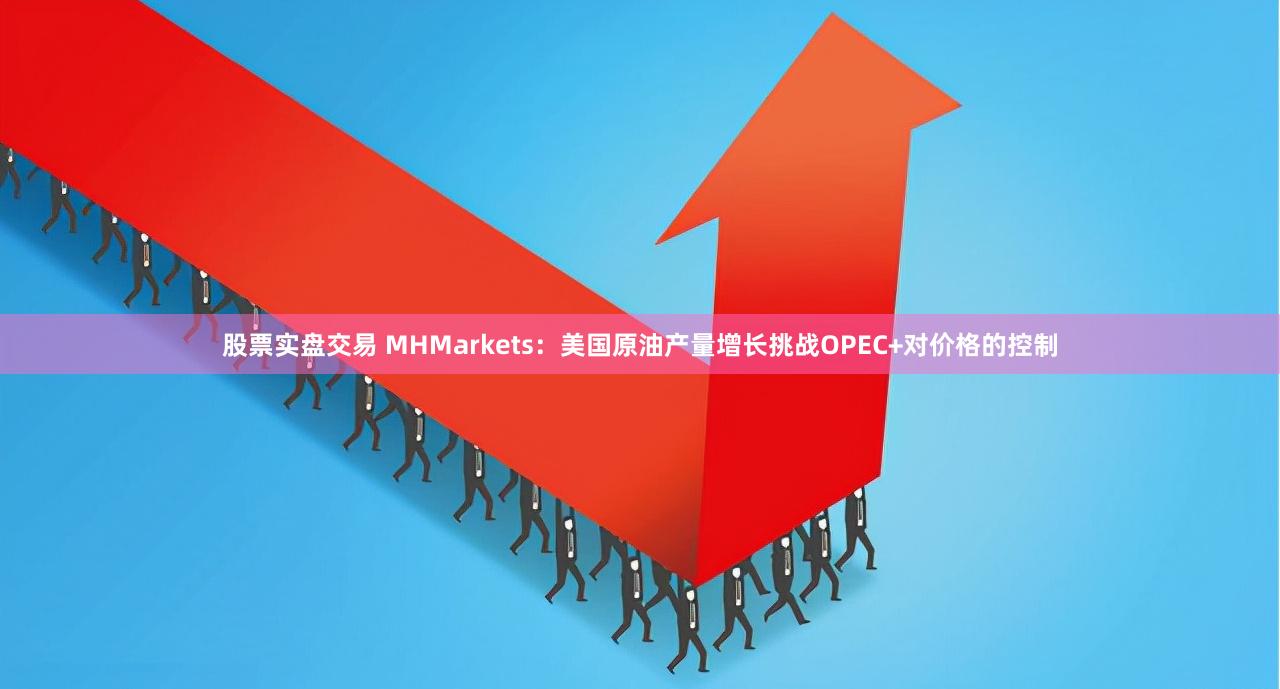 股票实盘交易 MHMarkets：美国原油产量增长挑战OPEC+对价格的控制