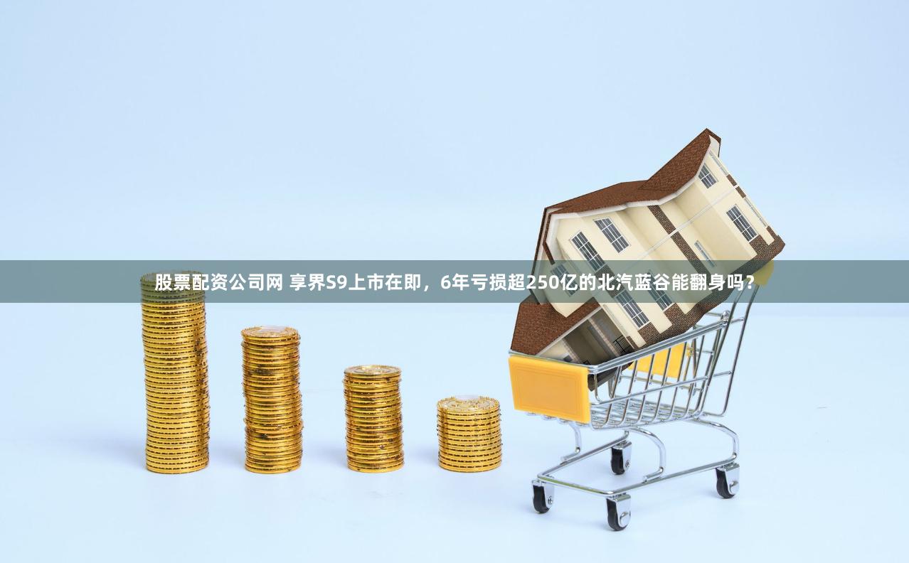 股票配资公司网 享界S9上市在即，6年亏损超250亿的北汽蓝谷能翻身吗？