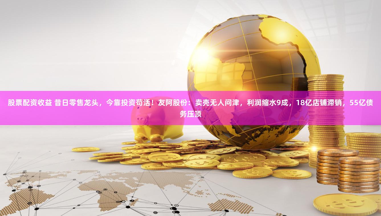 股票配资收益 昔日零售龙头，今靠投资苟活！友阿股份：卖壳无人问津，利润缩水9成，18亿店铺滞销，55亿债务压顶