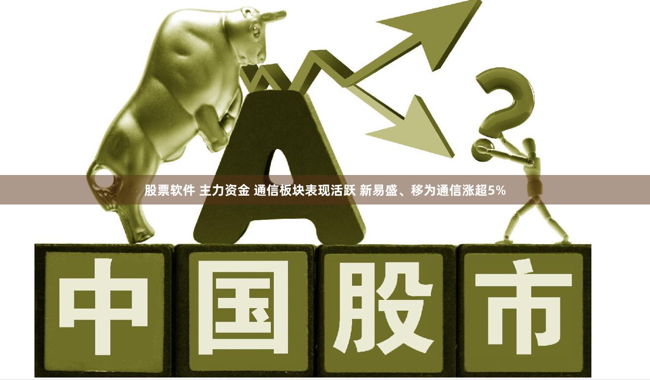 股票软件 主力资金 通信板块表现活跃 新易盛、移为通信涨超5%