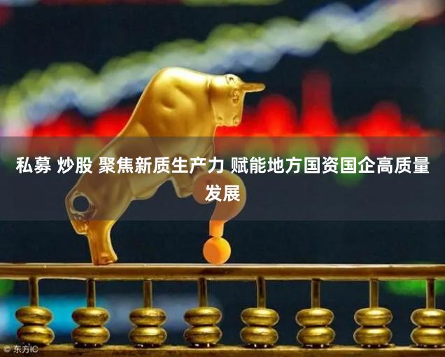 私募 炒股 聚焦新质生产力 赋能地方国资国企高质量发展