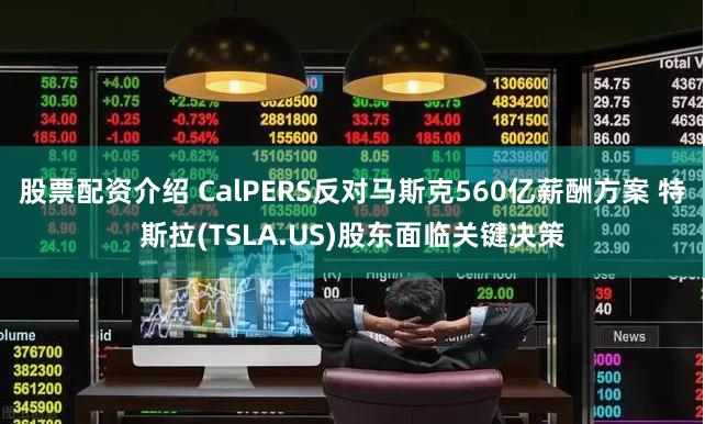 股票配资介绍 CalPERS反对马斯克560亿薪酬方案 特斯拉(TSLA.US)股东面临关键决策