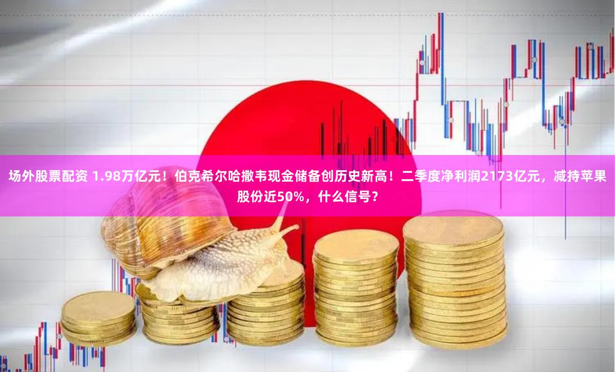 场外股票配资 1.98万亿元！伯克希尔哈撒韦现金储备创历史新高！二季度净利润2173亿元，减持苹果股份近50%，什么信号？