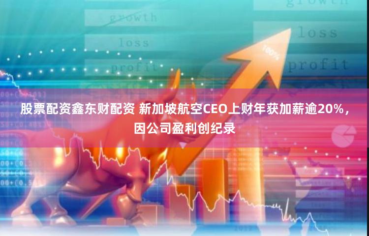 股票配资鑫东财配资 新加坡航空CEO上财年获加薪逾20%，因公司盈利创纪录