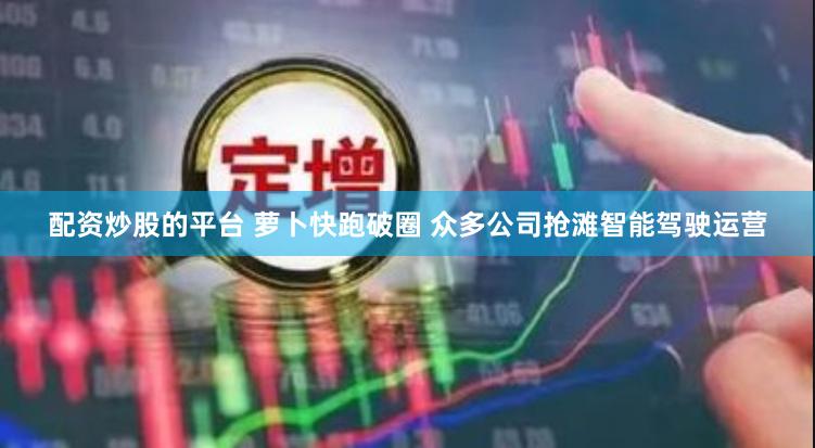 配资炒股的平台 萝卜快跑破圈 众多公司抢滩智能驾驶运营