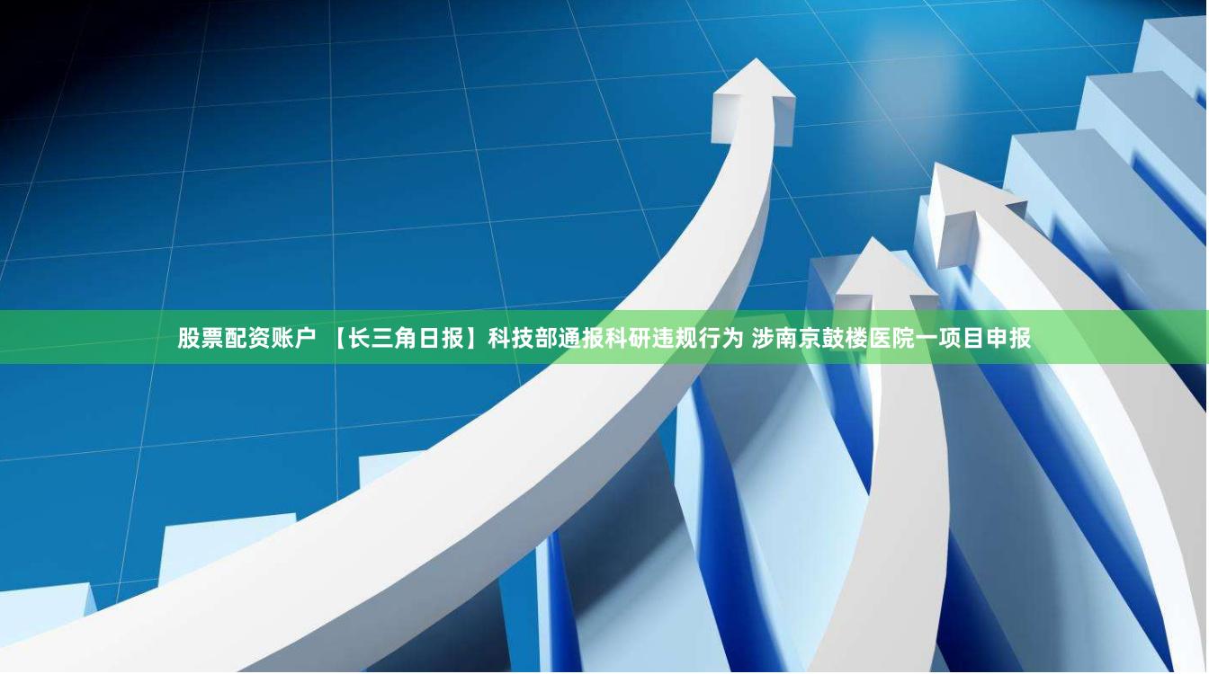股票配资账户 【长三角日报】科技部通报科研违规行为 涉南京鼓楼医院一项目申报