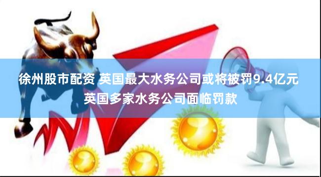 徐州股市配资 英国最大水务公司或将被罚9.4亿元 英国多家水务公司面临罚款