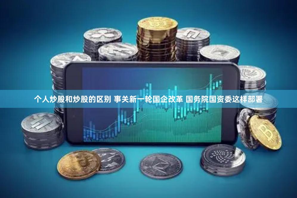 个人炒股和炒股的区别 事关新一轮国企改革 国务院国资委这样部署