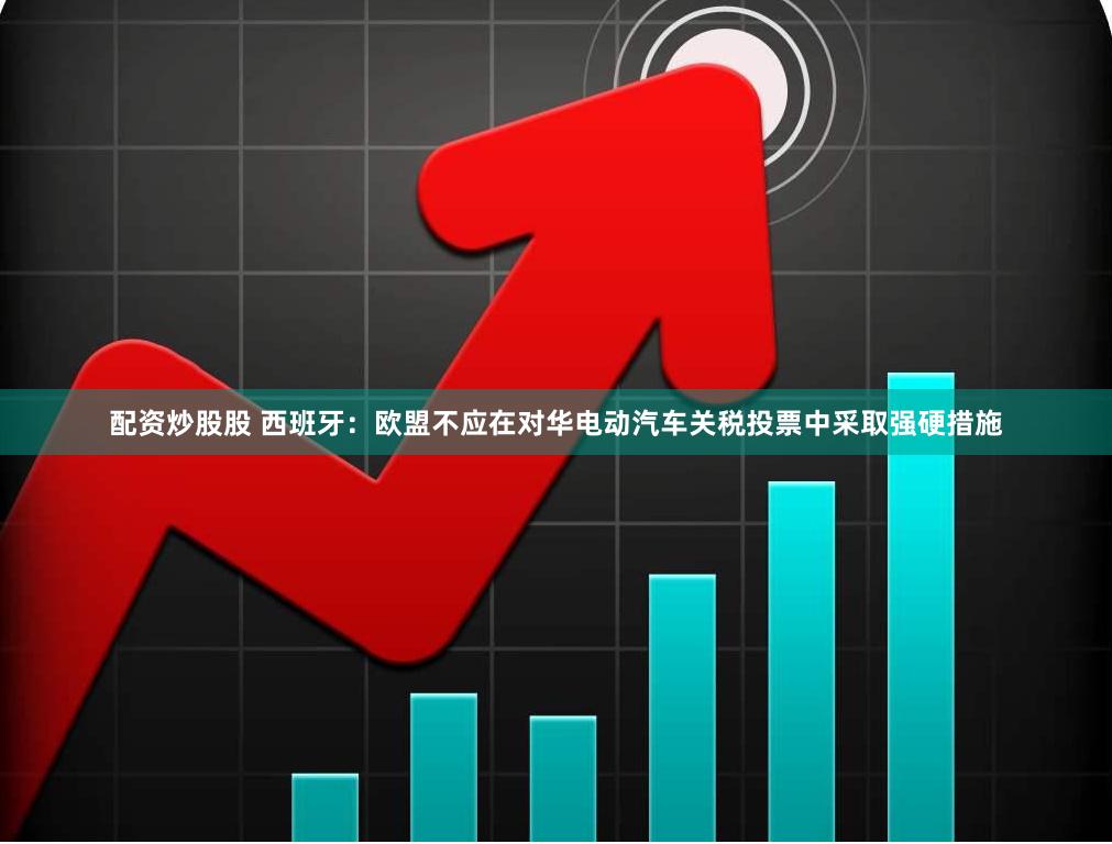 配资炒股股 西班牙：欧盟不应在对华电动汽车关税投票中采取强硬措施