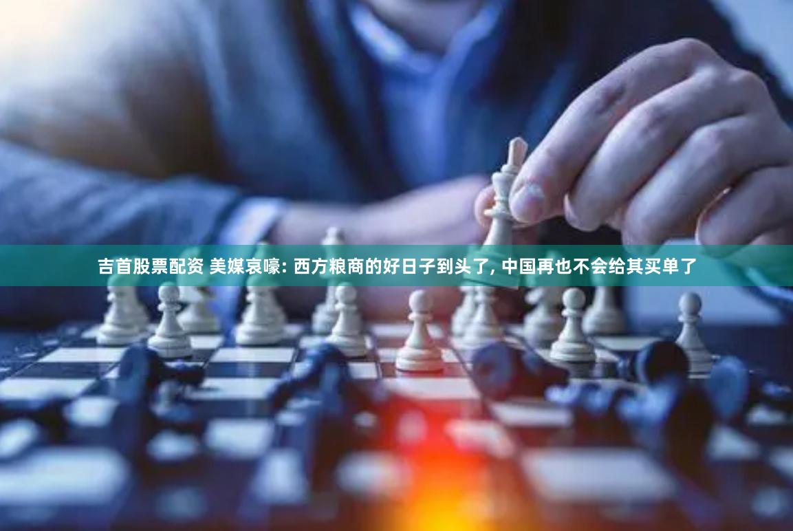 吉首股票配资 美媒哀嚎: 西方粮商的好日子到头了, 中国再也不会给其买单了