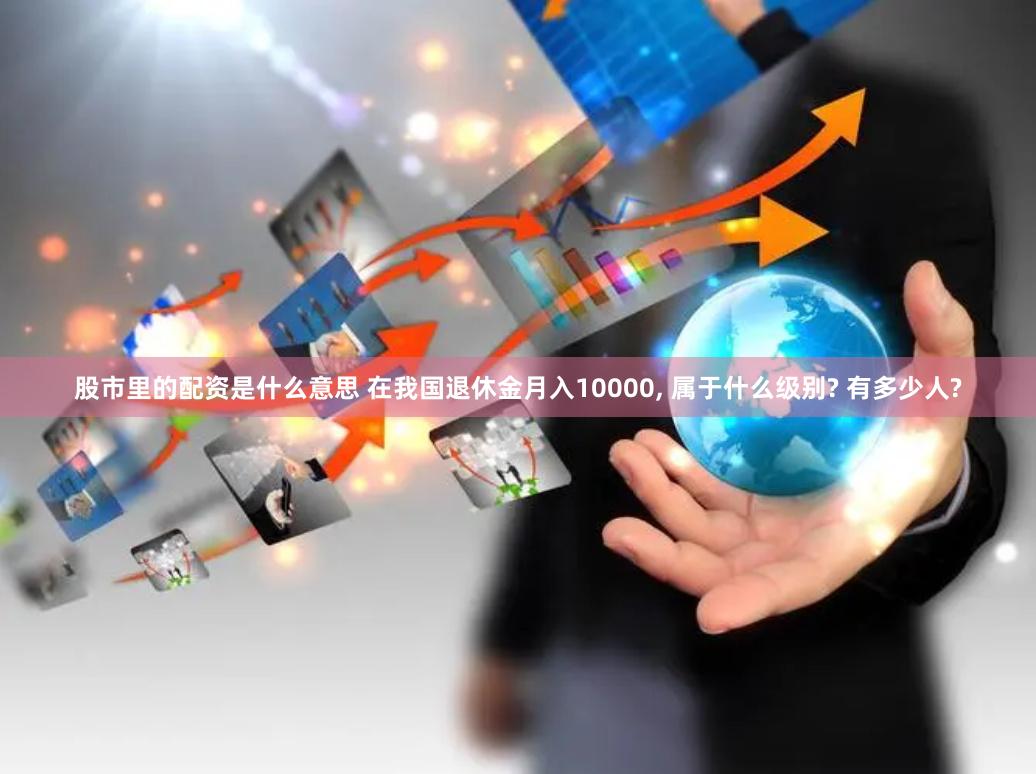 股市里的配资是什么意思 在我国退休金月入10000, 属于什么级别? 有多少人?