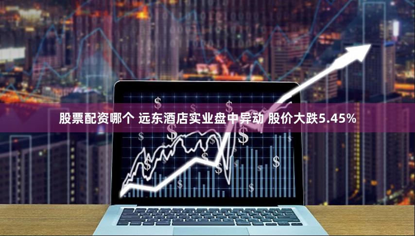 股票配资哪个 远东酒店实业盘中异动 股价大跌5.45%
