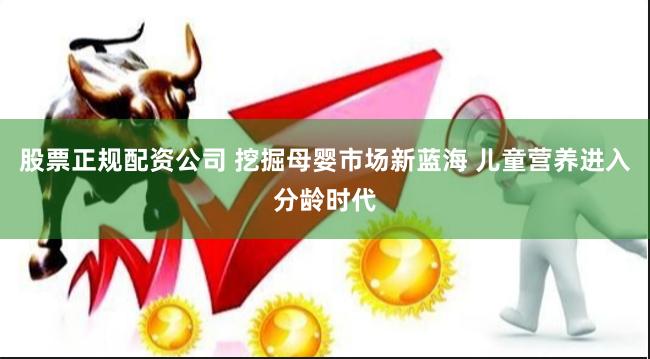 股票正规配资公司 挖掘母婴市场新蓝海 儿童营养进入分龄时代