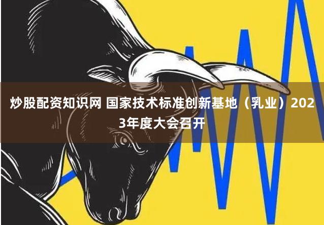 炒股配资知识网 国家技术标准创新基地（乳业）2023年度大会召开