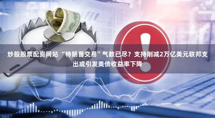 炒股股票配资网站 “特朗普交易”气数已尽？支持削减2万亿美元联邦支出或引发美债收益率下降