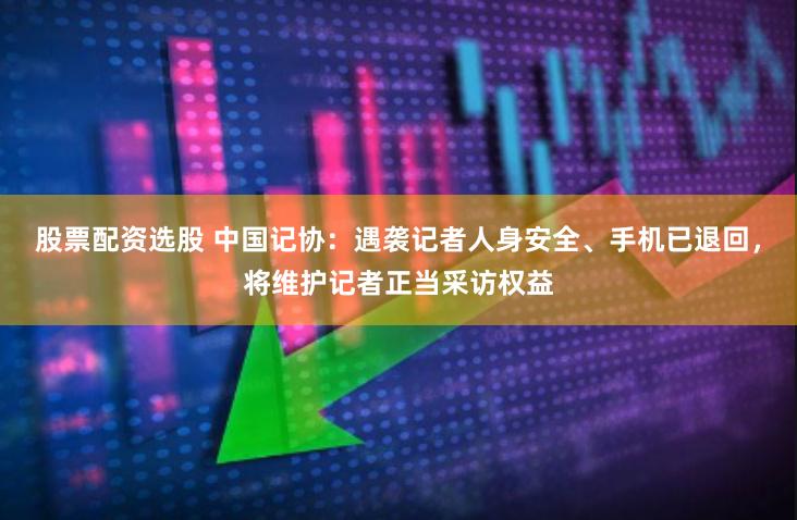 股票配资选股 中国记协：遇袭记者人身安全、手机已退回，将维护记者正当采访权益