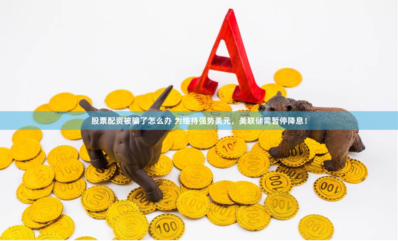 股票配资被骗了怎么办 为维持强势美元，美联储需暂停降息！
