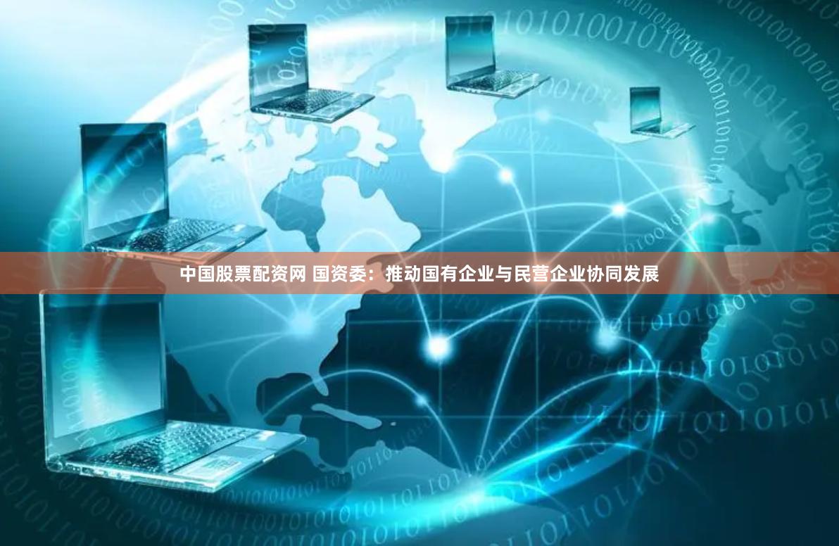 中国股票配资网 国资委：推动国有企业与民营企业协同发展