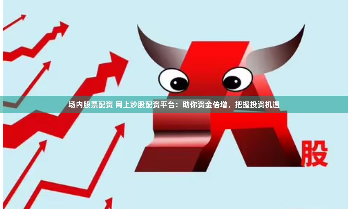 场内股票配资 网上炒股配资平台：助你资金倍增，把握投资机遇
