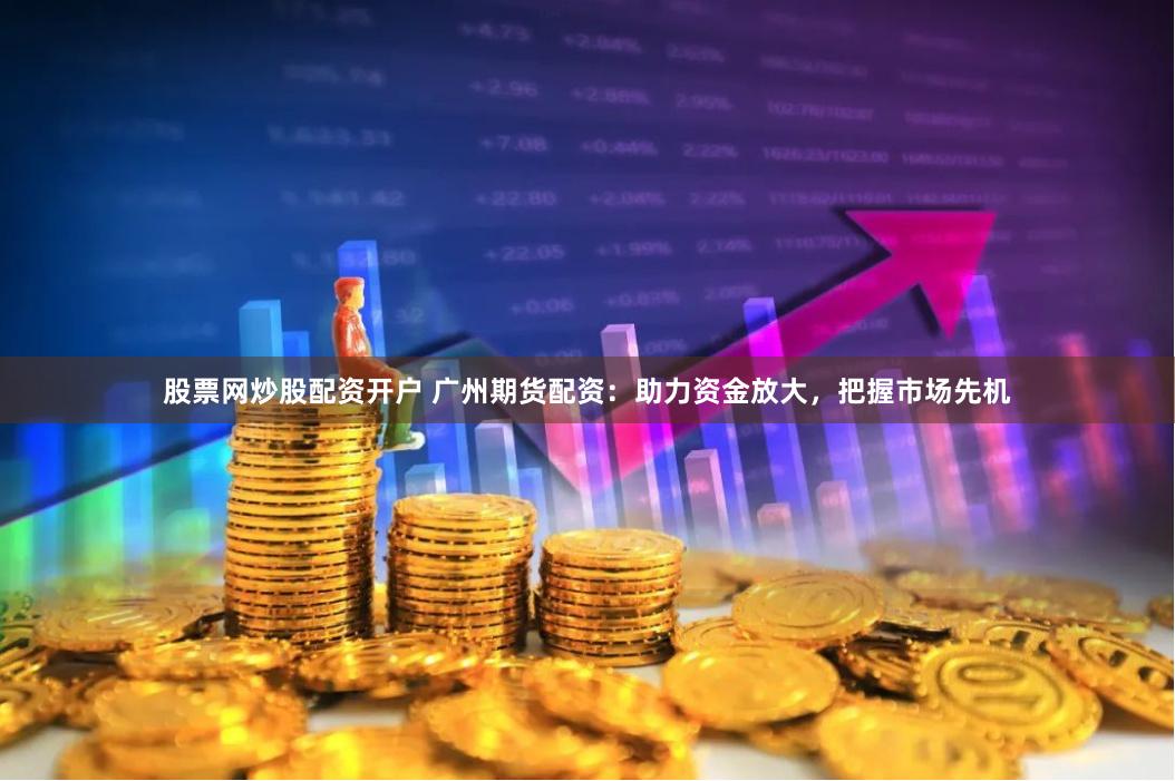 股票网炒股配资开户 广州期货配资：助力资金放大，把握市场先机