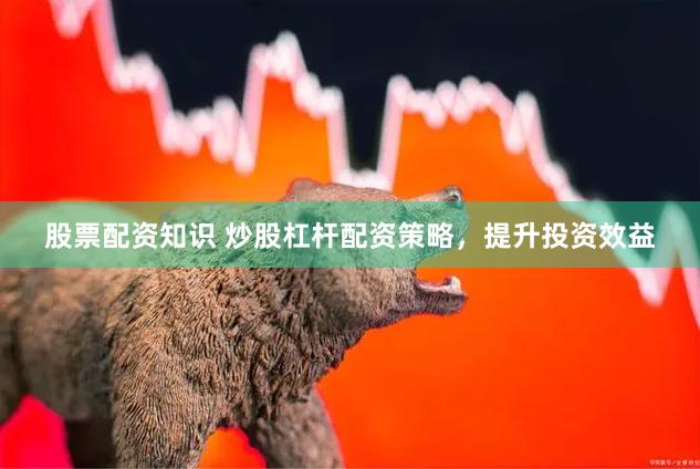 股票配资知识 炒股杠杆配资策略，提升投资效益