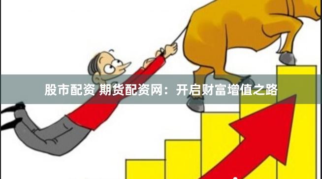 股市配资 期货配资网：开启财富增值之路