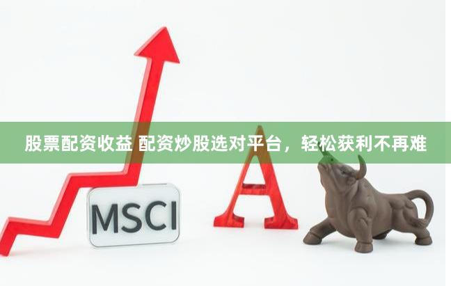 股票配资收益 配资炒股选对平台，轻松获利不再难