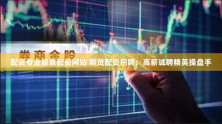 配资专业股票配资网站 期货配资招聘：高薪诚聘精英操盘手