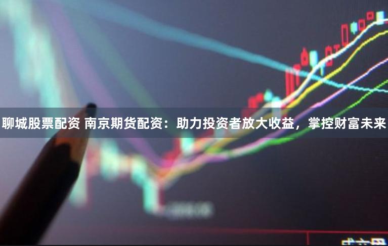 聊城股票配资 南京期货配资：助力投资者放大收益，掌控财富未来