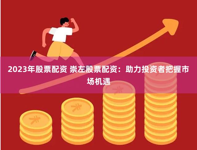 2023年股票配资 崇左股票配资：助力投资者把握市场机遇