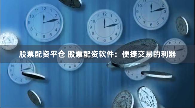 股票配资平仓 股票配资软件：便捷交易的利器