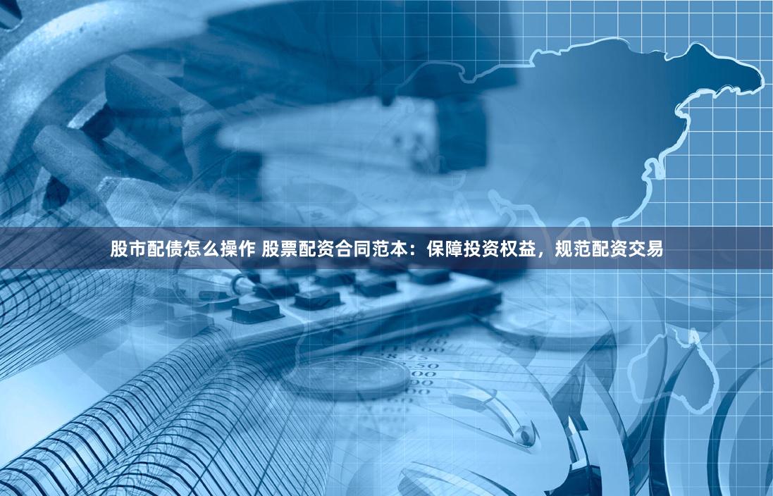 股市配债怎么操作 股票配资合同范本：保障投资权益，规范配资交易